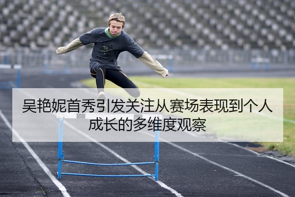 吴艳妮首秀引发关注从赛场表现到个人成长的多维度观察