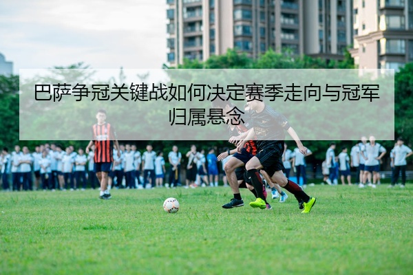 巴萨争冠关键战如何决定赛季走向与冠军归属悬念